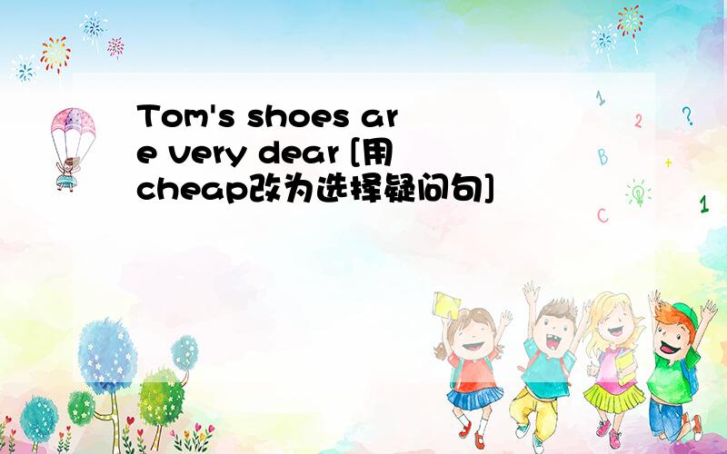 Tom's shoes are very dear [用cheap改为选择疑问句]