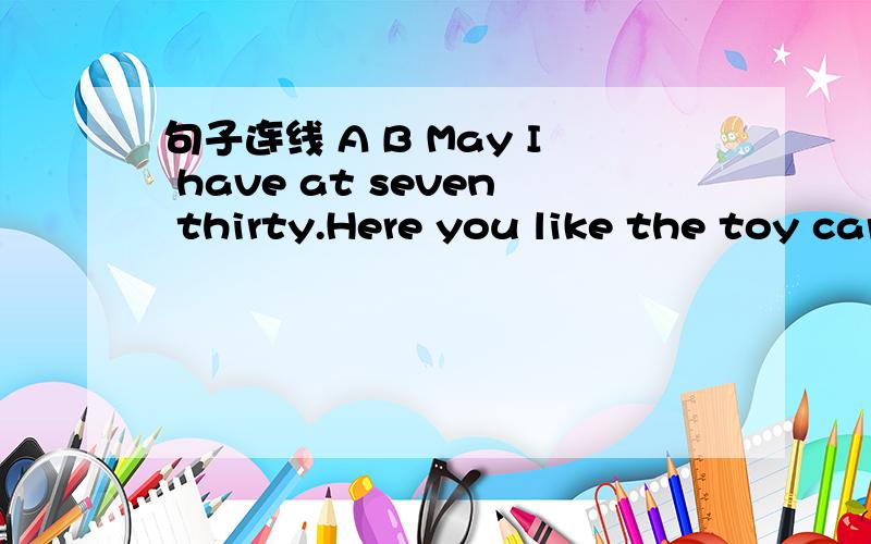 句子连线 A B May I have at seven thirty.Here you like the toy car?This pen is my bag?Happy are.Do you the notebook?What is go to bed.Where is in your book.Whose books for you.I go to school this?It's time to Teacher's Day!Don't draw are they?