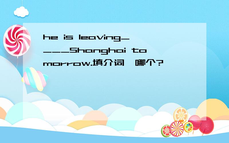 he is leaving____Shanghai tomorrow.填介词,哪个?