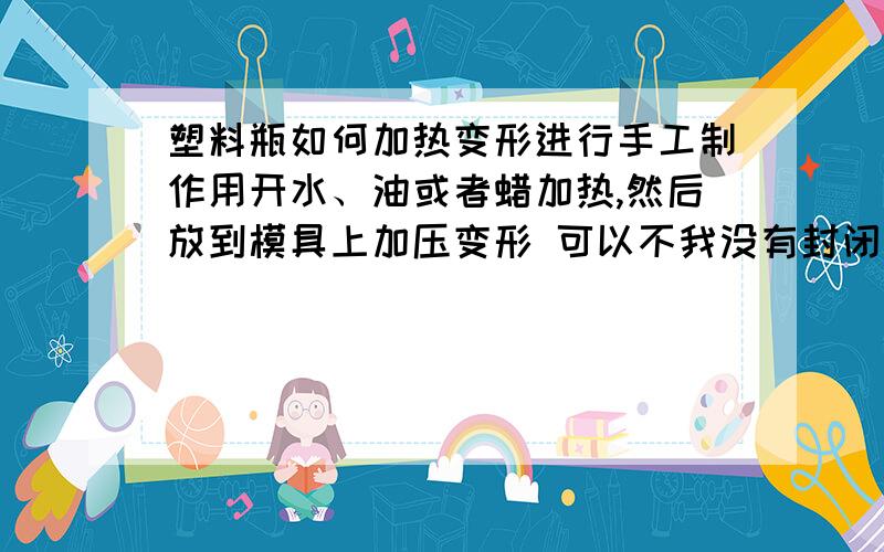 塑料瓶如何加热变形进行手工制作用开水、油或者蜡加热,然后放到模具上加压变形 可以不我没有封闭的模具,不用他,只用简单的开放的角铁一类模具成型,只是把塑料瓶靠上去用手和枕头压