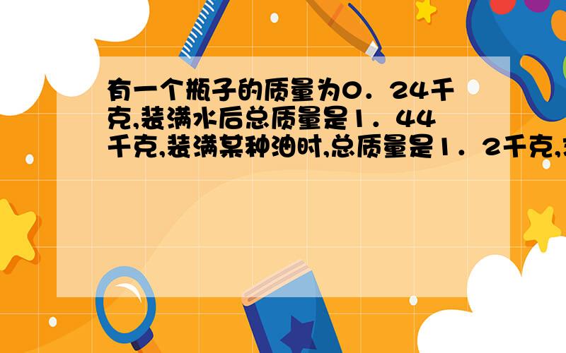 有一个瓶子的质量为0．24千克,装满水后总质量是1．44千克,装满某种油时,总质量是1．2千克,求油的密度