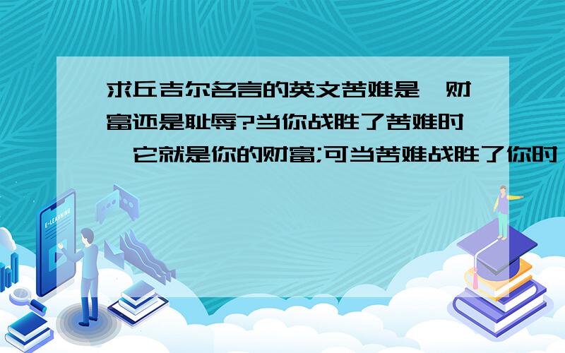 求丘吉尔名言的英文苦难是,财富还是耻辱?当你战胜了苦难时,它就是你的财富;可当苦难战胜了你时,它就是你的耻辱.