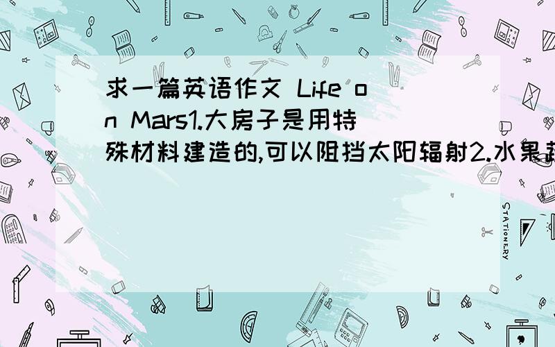 求一篇英语作文 Life on Mars1.大房子是用特殊材料建造的,可以阻挡太阳辐射2.水果蔬菜比地球上的大而且富有营养3.火星上的新能源不会产生二氧化碳,造成温室效应4.每天只要跳两三下,就可以