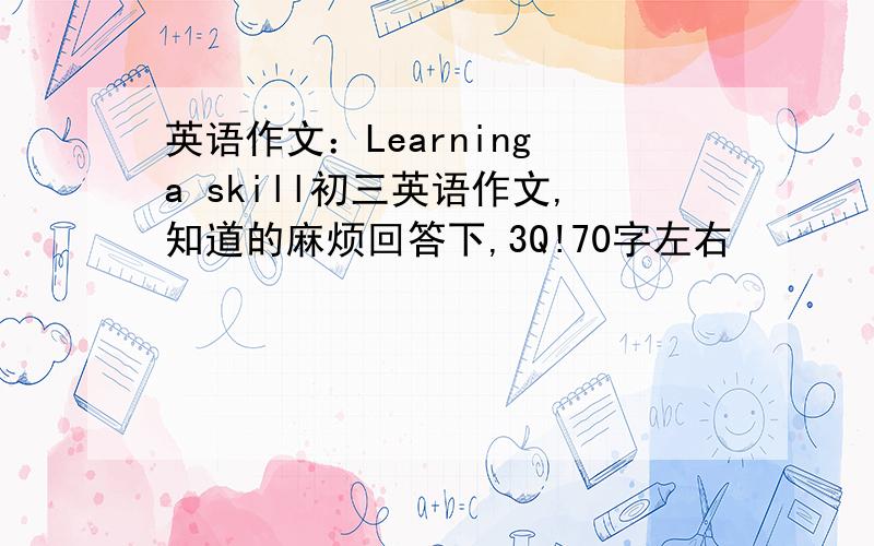 英语作文：Learning a skill初三英语作文,知道的麻烦回答下,3Q!70字左右