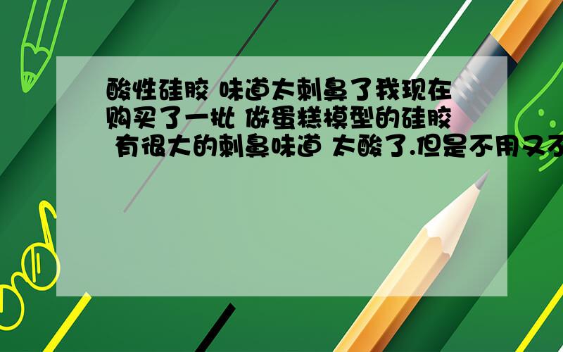 酸性硅胶 味道太刺鼻了我现在购买了一批 做蛋糕模型的硅胶 有很大的刺鼻味道 太酸了.但是不用又不行想问下懂的朋友,帮我看下有毒吗?对人体伤害有多大?能不能解决急