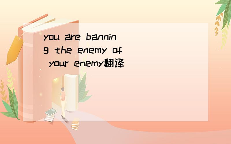 you are banning the enemy of your enemy翻译