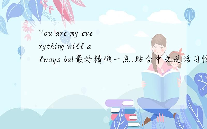 You are my everything will always be!最好精确一点.贴合中文说话习惯.