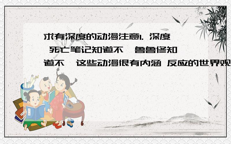 求有深度的动漫注意1. 深度 死亡笔记知道不  鲁鲁修知道不  这些动漫很有内涵 反应的世界观都不一样    2. 只重质 而不重量 您发的动漫要是拷贝的 多少都白扯 就算说了一个 只要有深度分