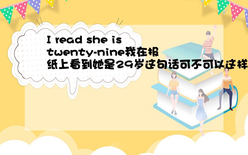 I read she is twenty-nine我在报纸上看到她是29岁这句话可不可以这样说:she is 29 years old what I read newspaper我自已感觉不对,但不知如何改才能正确