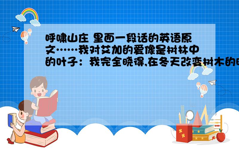 呼啸山庄 里面一段话的英语原文……我对艾加的爱像是树林中的叶子：我完全晓得,在冬天改变树木的时候,时光便会改变叶子.我对希斯克厉夫的爱恰似下面的恒久不变的岩石,虽然看起来它