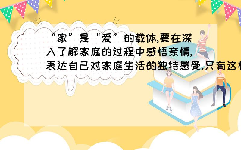 “家”是“爱”的载体,要在深入了解家庭的过程中感悟亲情,表达自己对家庭生活的独特感受.只有这样,才能逐步深切地感受到生命的多彩,也才能学会更好地去回报亲人之爱.我爱我家：请你