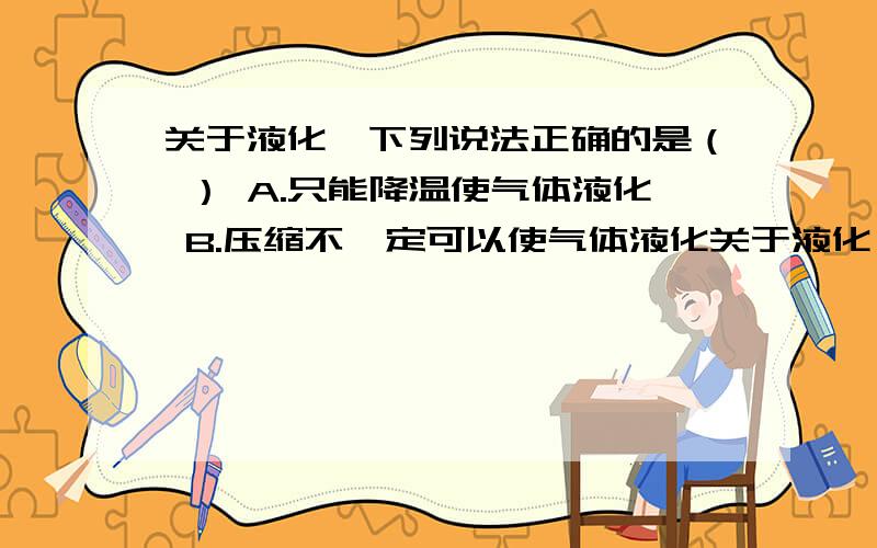 关于液化,下列说法正确的是（ ） A.只能降温使气体液化 B.压缩不一定可以使气体液化关于液化,下列说法正确的是（ ）A.只能降温使气体液化B.压缩不一定可以使气体液化C.D.ps：单选题,觉得B