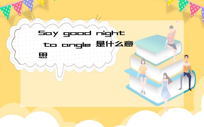 Say good night to angle 是什么意思