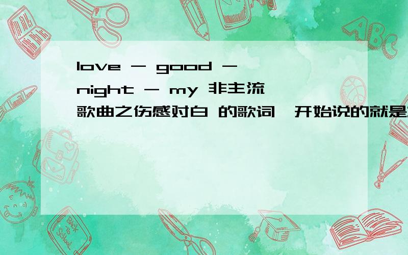 love - good - night - my 非主流歌曲之伤感对白 的歌词一开始说的就是:这个世界上所有的人都在逃 .有的话就 回下