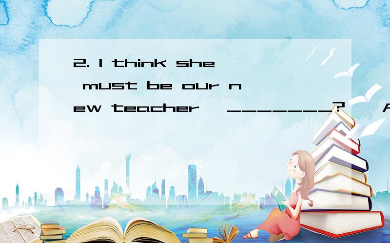 2. I think she must be our new teacher, _______?    A. don’t I               B. doesn’t she                   C. mustn’t she           D. isn’t she 为什么答案一定是D ,B 为什么不对