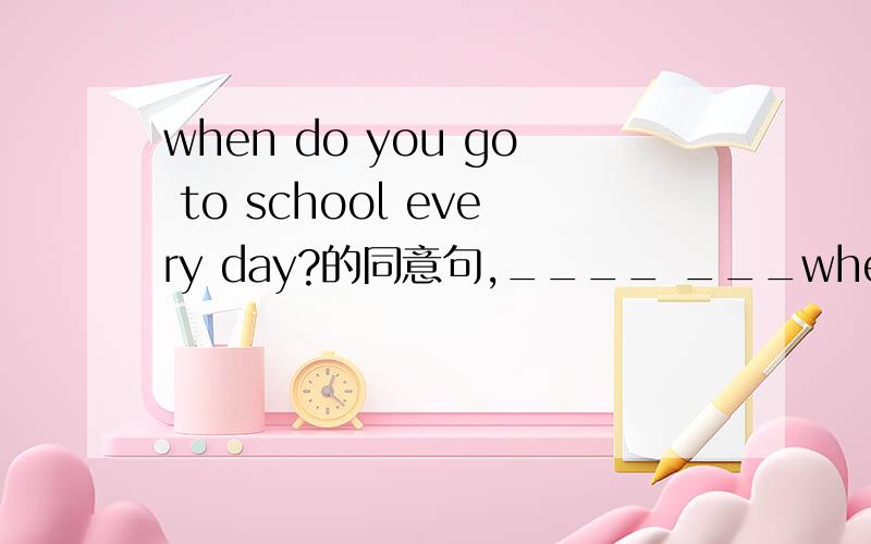 when do you go to school every day?的同意句,____ ___when do you go to school every day?的同意句,____ _____do you go to school every day?