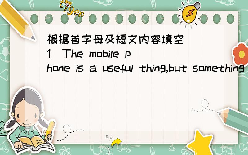 根据首字母及短文内容填空 (1)The mobile phone is a useful thing,but something it makes .One day I wanted to see my friend nearly.I could r___2____ his house in five minutes,but I thought it would be better to ring him up first.I rang him f