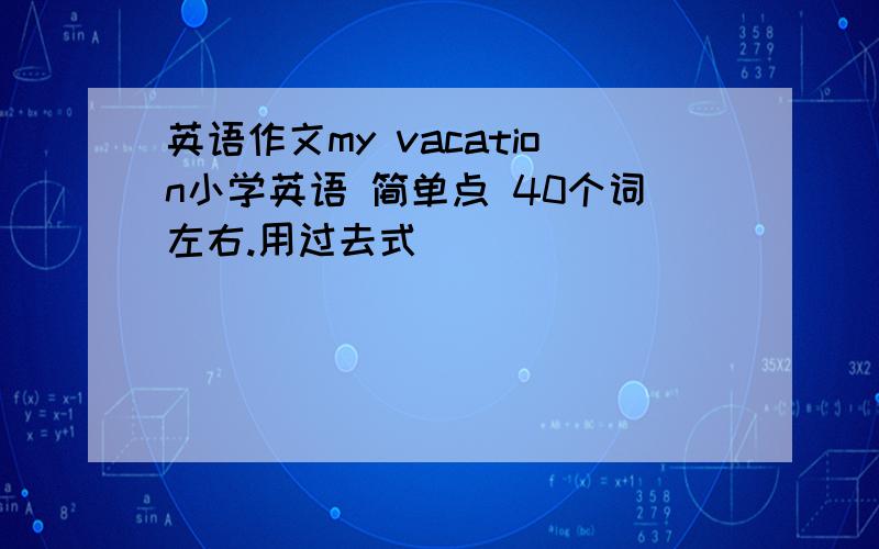 英语作文my vacation小学英语 简单点 40个词左右.用过去式