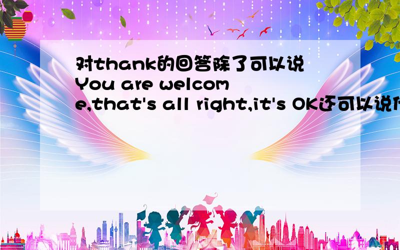 对thank的回答除了可以说You are welcome,that's all right,it's OK还可以说什么?