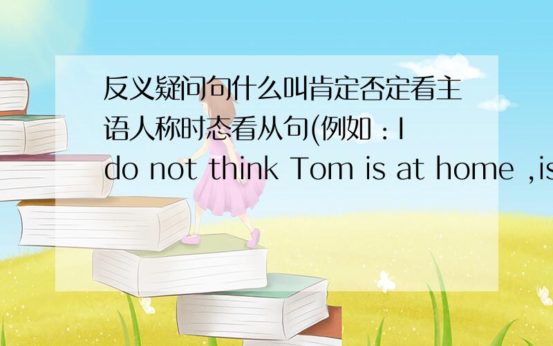 反义疑问句什么叫肯定否定看主语人称时态看从句(例如：I do not think Tom is at home ,is he?）