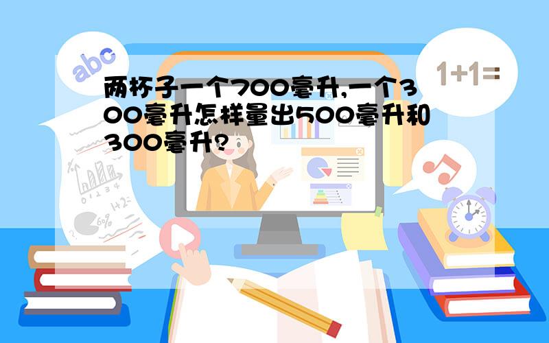 两杯子一个700毫升,一个300毫升怎样量出500毫升和300毫升?