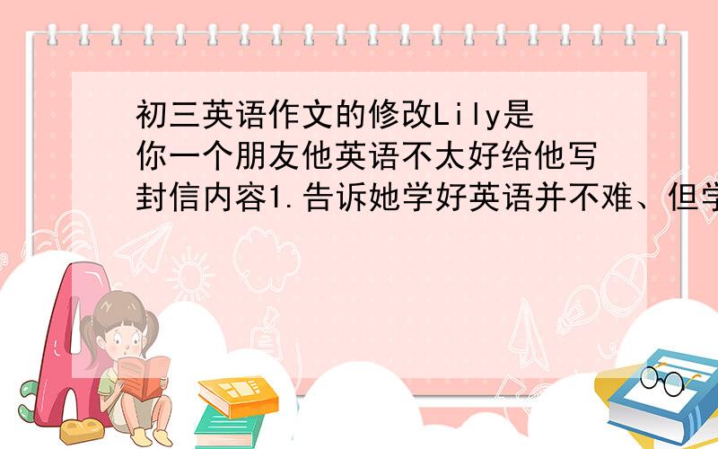 初三英语作文的修改Lily是你一个朋友他英语不太好给他写封信内容1.告诉她学好英语并不难、但学习方法很重要.2.激励她竖持作下去、并祝她进步(提几条自己的建议)我是一个初三学生,英语