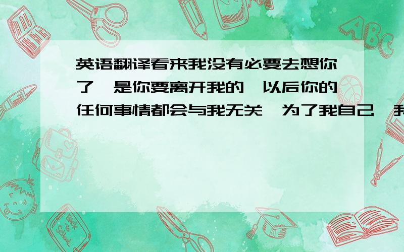 英语翻译看来我没有必要去想你了,是你要离开我的,以后你的任何事情都会与我无关,为了我自己、我会活得比你好,我不会因为你而影响我的生活,你要知道!我的无情都是你造成的,我不会为了