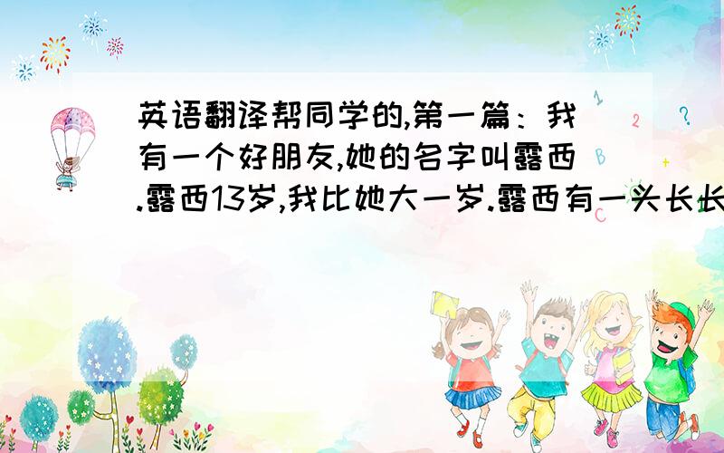 英语翻译帮同学的,第一篇：我有一个好朋友,她的名字叫露西.露西13岁,我比她大一岁.露西有一头长长的黑色头发,乌黑的眼睛,小小的耳朵、鼻子和嘴巴.她是个很漂亮的女孩,她喜欢花,还有小