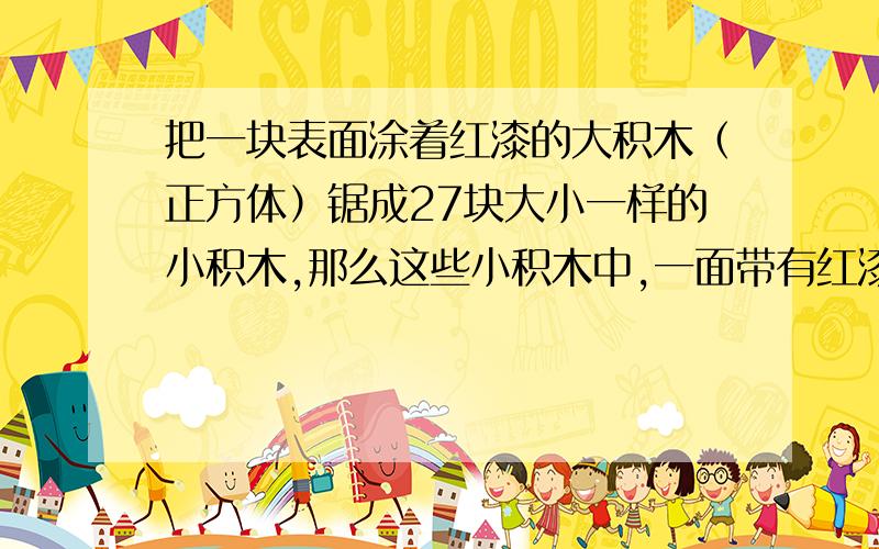 把一块表面涂着红漆的大积木（正方体）锯成27块大小一样的小积木,那么这些小积木中,一面带有红漆的有积木的有几块?两面有红漆的有几块?三面带有红漆的有几块?不带红漆的有几块?注意