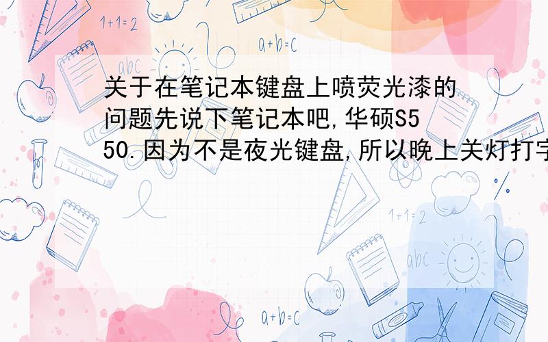 关于在笔记本键盘上喷荧光漆的问题先说下笔记本吧,华硕S550.因为不是夜光键盘,所以晚上关灯打字难,想喷夜光漆或涂夜光粉在键与键中间的本子的外壳上,不知道保赐利那些喷汽车的荧光漆