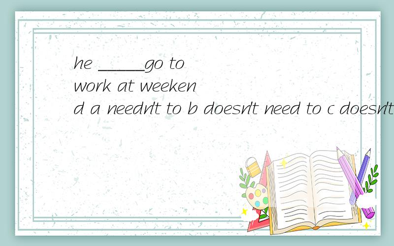 he _____go to work at weekend a needn't to b doesn't need to c doesn't need d shouldn't to he _____go to work at weekend a needn't to b doesn't need to c doesn't need d shouldn't to 这道题是不是选C does‘nt need