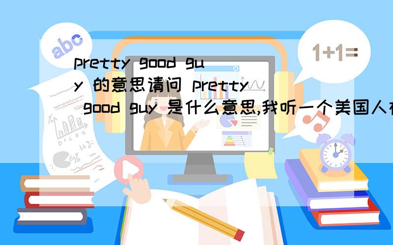 pretty good guy 的意思请问 pretty good guy 是什么意思,我听一个美国人在说一个人,似乎是在讽刺他,“××× is a  pretty good guy”,是什么意思?谢谢.但是他是当着他的面，似乎开着玩笑说的。   就好像