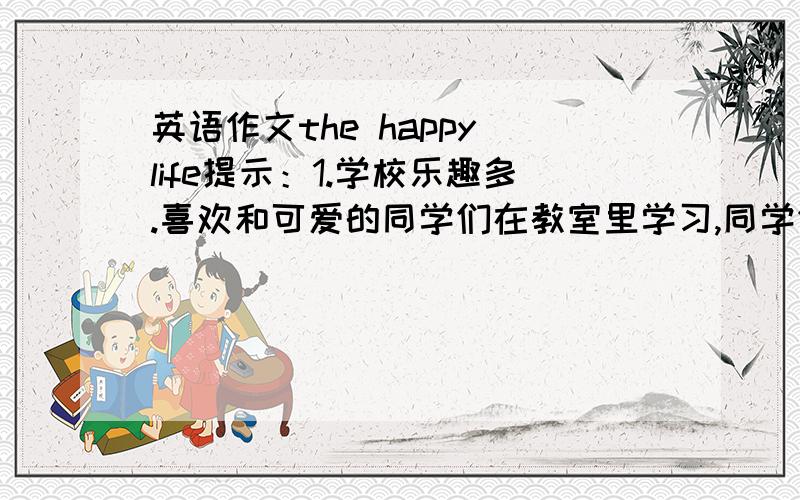 英语作文the happy life提示：1.学校乐趣多.喜欢和可爱的同学们在教室里学习,同学们相处融洽,经常和同学们一起打球和唱歌：但有时候太多功课而没时间跟小宠物玩.2.希望将来有一份自己喜欢