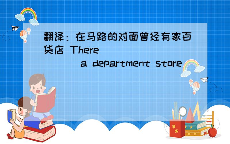 翻译：在马路的对面曾经有家百货店 There （ ）（ ）（ ）a department store （ ）（ ）the road.