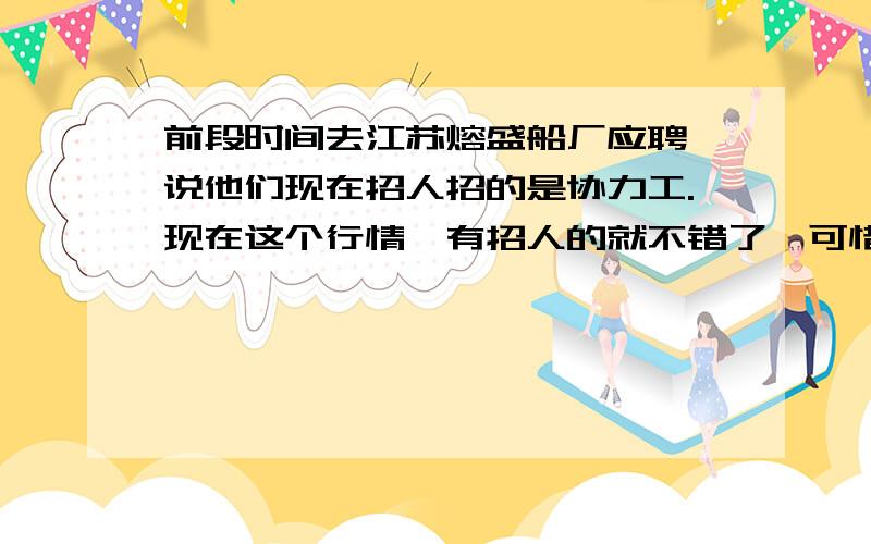 前段时间去江苏熔盛船厂应聘,说他们现在招人招的是协力工.现在这个行情,有招人的就不错了,可惜好不容易碰上个招人的,却还是招协力工,不是本工.他们后来没要我,不过我还是想知道协力