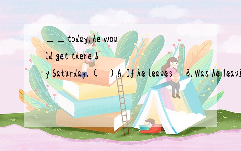 __today,he would get there by Saturday,(  )A.If he leaves     B.Was he leaving   C.Would have leaveD.Were he to leave应该选什么呢?请说明一下原因,谢谢!还有Would在虚拟语气中也能放句首吗?