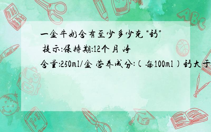 一盒牛奶含有至少多少克“钙” 提示：保持期：12个月 净含量：250ml/盒 营养成分:(每100ml)钙大于等于0.14g;脂肪大于等于3.4g;蛋白质大于等于3.2g;A:0.14g B:0.32g C:0.34g D:0.85g