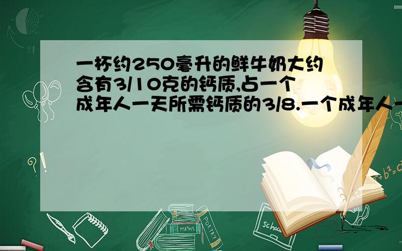 一杯约250毫升的鲜牛奶大约含有3/10克的钙质,占一个成年人一天所需钙质的3/8.一个成年人一天大约需要多少钙质?