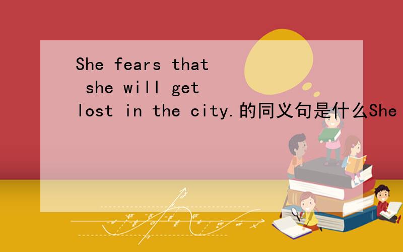 She fears that she will get lost in the city.的同义句是什么She fear that she will get lost in the city.