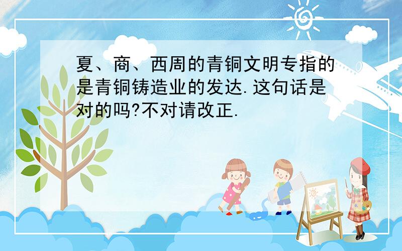 夏、商、西周的青铜文明专指的是青铜铸造业的发达.这句话是对的吗?不对请改正.