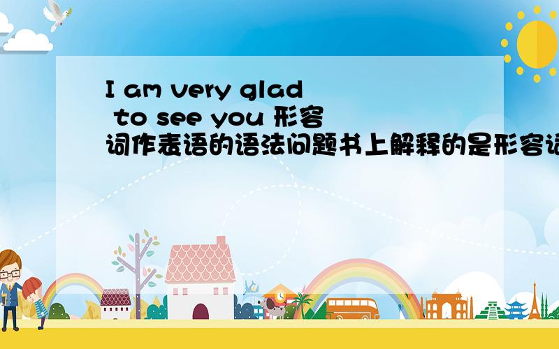 I am very glad to see you 形容词作表语的语法问题书上解释的是形容词作表语：请问这里说的形容词是指什么?I是主语 am是系动词,那么请问表语是 very glad to see you整体吗?书上写的根本不详细.我查