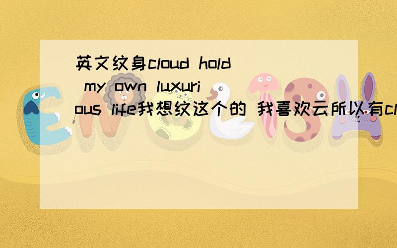 英文纹身cloud hold my own luxurious life我想纹这个的 我喜欢云所以有cloud 然后想站在自己立场不管别人所以hold my own 我想以后拥有奢侈的甜蜜生活所以luxurious life 请问这些单词词组有错误吗?但是