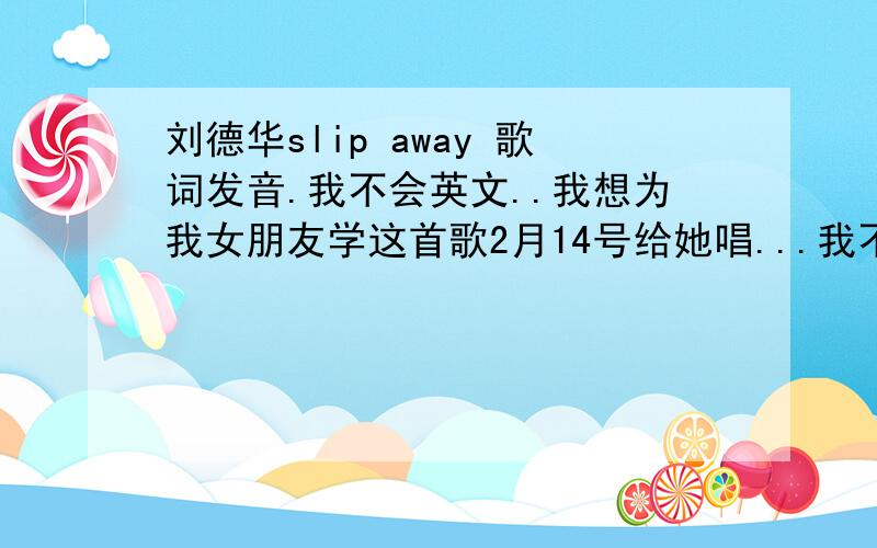 刘德华slip away 歌词发音.我不会英文..我想为我女朋友学这首歌2月14号给她唱...我不懂英文 希望你们把发音用中文字或拼音打出来..是主题曲 刘德华唱得那个,我要得不是英文歌词 而是 英文