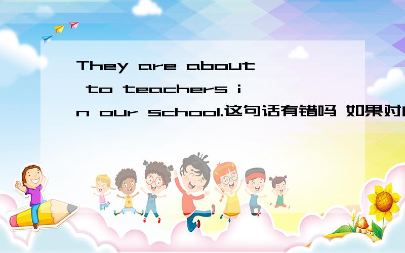 They are about to teachers in our school.这句话有错吗 如果对的话 对about to提问,