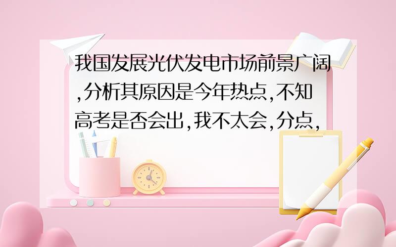 我国发展光伏发电市场前景广阔,分析其原因是今年热点,不知高考是否会出,我不太会,分点,