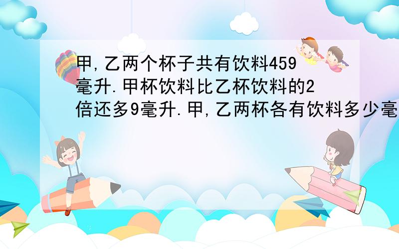 甲,乙两个杯子共有饮料459毫升.甲杯饮料比乙杯饮料的2倍还多9毫升.甲,乙两杯各有饮料多少毫升