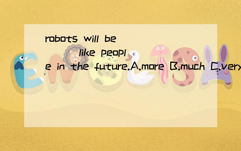 robots will be __ like people in the future.A.more B.much C.very先哪个,为什么?