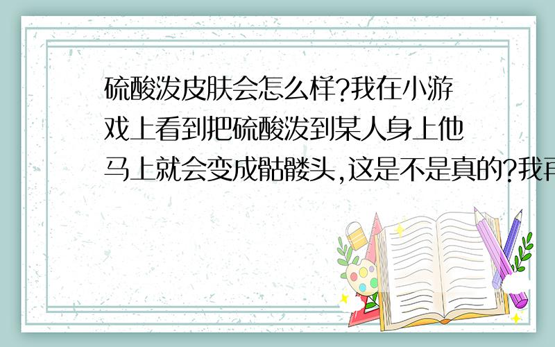 硫酸泼皮肤会怎么样?我在小游戏上看到把硫酸泼到某人身上他马上就会变成骷髅头,这是不是真的?我再说一遍问题：硫酸泼到皮肤后会怎么样?原理是什么?