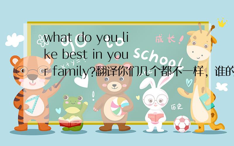 what do you like best in your family?翻译你们几个都不一样，谁的对呢？