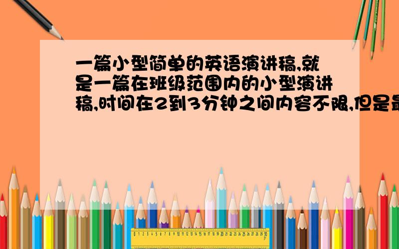 一篇小型简单的英语演讲稿,就是一篇在班级范围内的小型演讲稿,时间在2到3分钟之间内容不限,但是最好是一个轻松的话题,比如说聊聊生活.理想什么的.尽量是简单的单词和句子,就高三的水